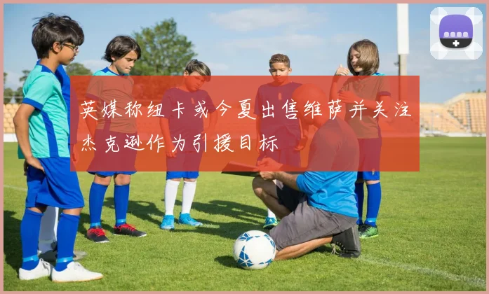 英媒称纽卡或今夏出售维萨并关注杰克逊作为引援目标