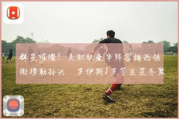 群星璀璨！美职联豪华阵容梅西领衔穆勒孙兴慜罗伊斯J罗等巨星齐聚