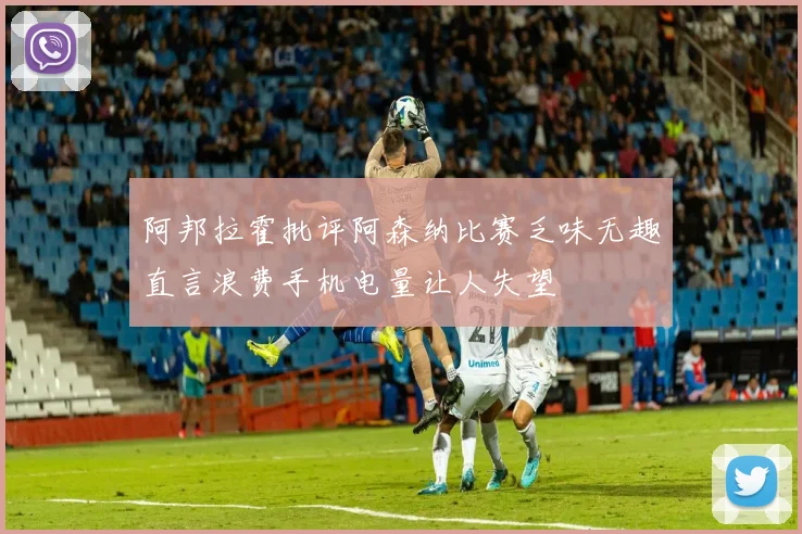 阿邦拉霍批评阿森纳比赛乏味无趣直言浪费手机电量让人失望