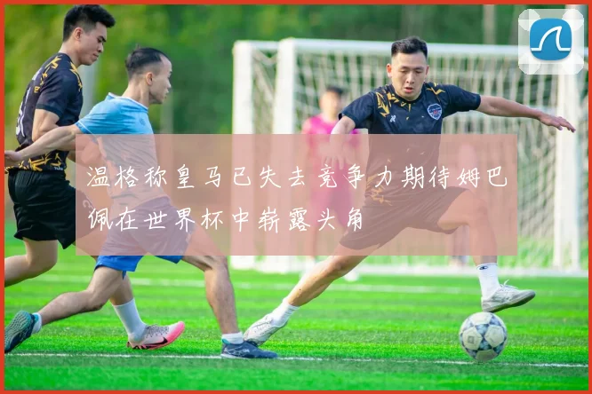 温格称皇马已失去竞争力期待姆巴佩在世界杯中崭露头角