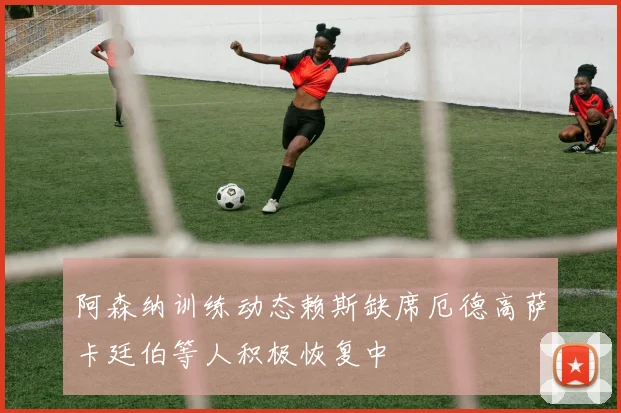 阿森纳训练动态赖斯缺席厄德高萨卡廷伯等人积极恢复中