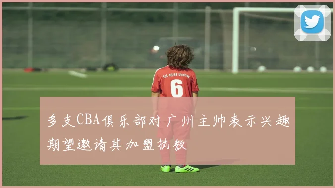 多支CBA俱乐部对广州主帅表示兴趣期望邀请其加盟执教
