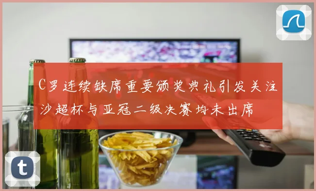 C罗连续缺席重要颁奖典礼引发关注沙超杯与亚冠二级决赛均未出席