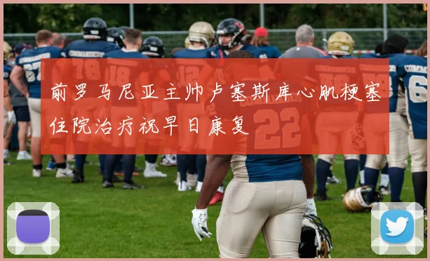 前罗马尼亚主帅卢塞斯库心肌梗塞住院治疗祝早日康复
