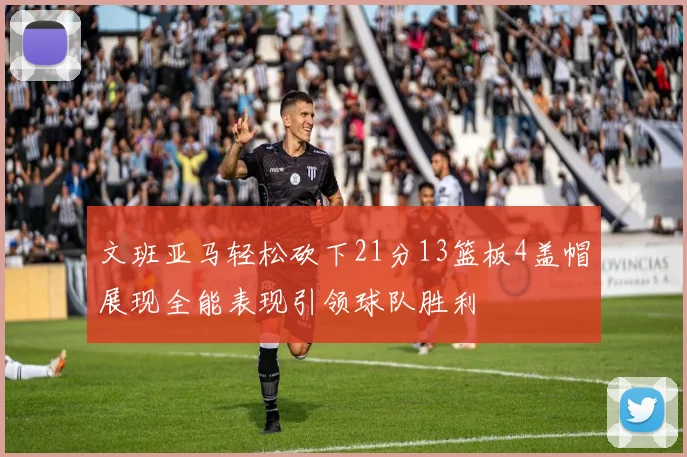 文班亚马轻松砍下21分13篮板4盖帽展现全能表现引领球队胜利