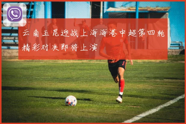 云南玉昆迎战上海海港中超第四轮精彩对决即将上演