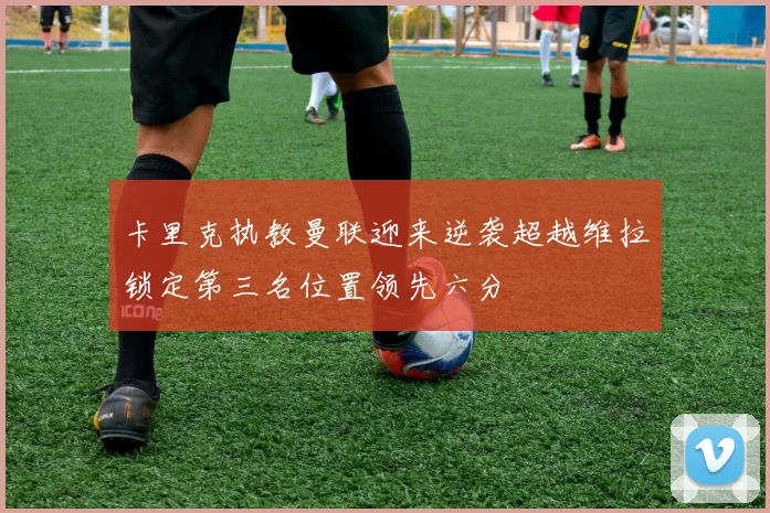 卡里克执教曼联迎来逆袭超越维拉锁定第三名位置领先六分