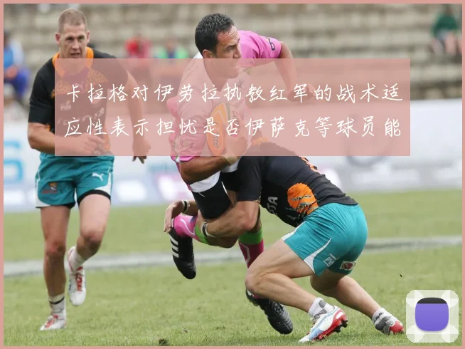 卡拉格对伊劳拉执教红军的战术适应性表示担忧是否伊萨克等球员能融入