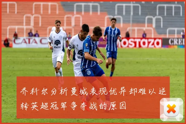 乔科尔分析曼城表现优异却难以逆转英超冠军争夺战的原因