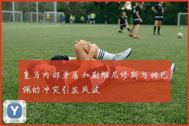 皇马内部矛盾加剧维尼修斯与姆巴佩的冲突引发风波