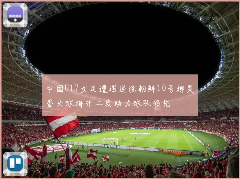 中国U17女足遭遇逆境朝鲜10号柳炅香头球梅开二度助力球队领先