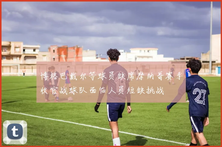 博格巴戴尔等球员缺席摩纳哥赛季收官战球队面临人员短缺挑战