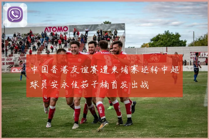 中国香港友谊赛遭柬埔寨逆转中超球员安永佳茹子楠首发出战