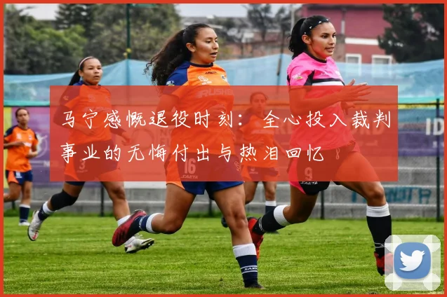 马宁感慨退役时刻：全心投入裁判事业的无悔付出与热泪回忆