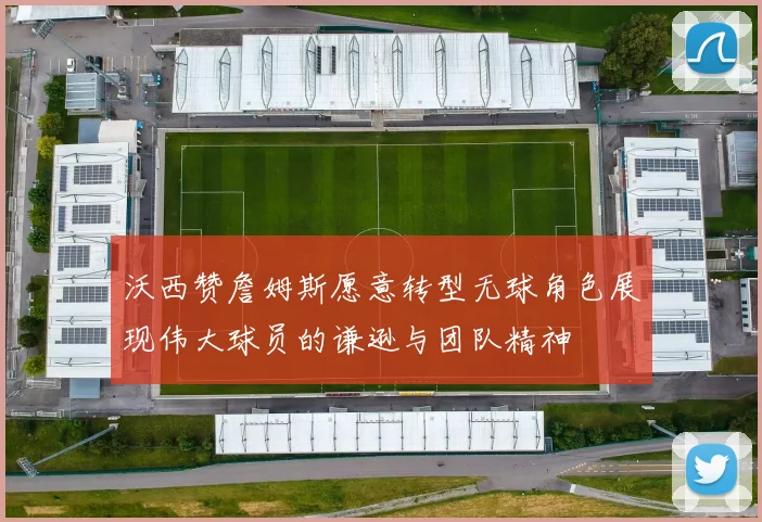 沃西赞詹姆斯愿意转型无球角色展现伟大球员的谦逊与团队精神
